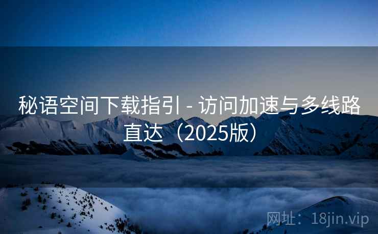 秘语空间下载指引 - 访问加速与多线路直达(2025版)