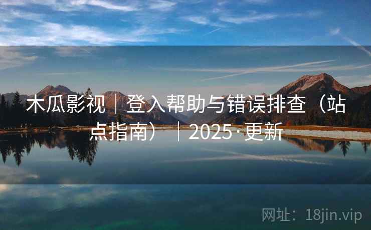木瓜影视|登入帮助与错误排查(站点指南)|2025·更新