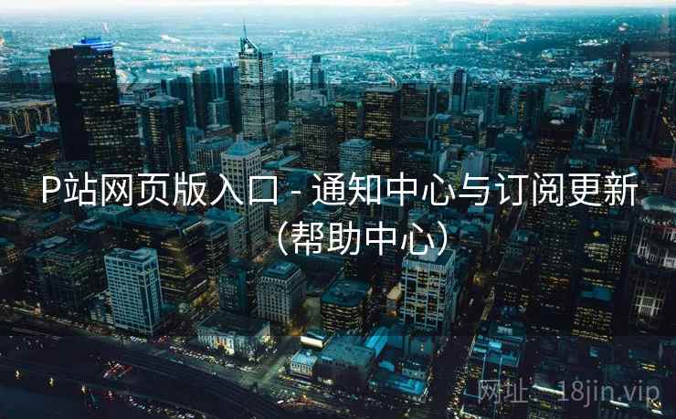P站网页版入口 - 通知中心与订阅更新(帮助中心)