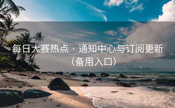 每日大赛热点 · 通知中心与订阅更新(备用入口)