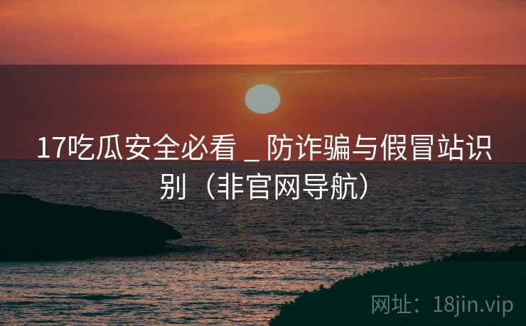 17吃瓜安全必看 _ 防诈骗与假冒站识别(非官网导航)