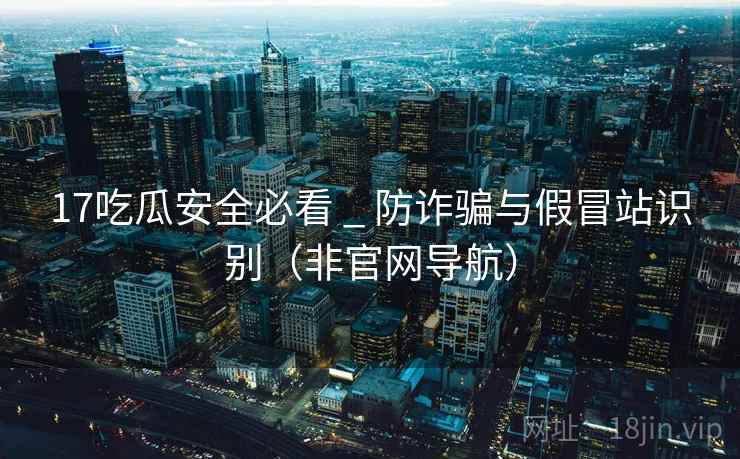17吃瓜安全必看 _ 防诈骗与假冒站识别(非官网导航)