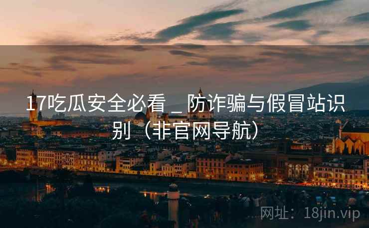 17吃瓜安全必看 _ 防诈骗与假冒站识别(非官网导航)